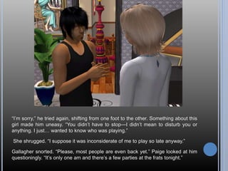 “I’m sorry,” he tried again, shifting from one foot to the other. Something about this
girl made him uneasy. “You didn’t have to stop—I didn’t mean to disturb you or
anything. I just… wanted to know who was playing.”
She shrugged. “I suppose it was inconsiderate of me to play so late anyway.”
Gallagher snorted. “Please, most people are even back yet.” Paige looked at him
questioningly. “It’s only one am and there’s a few parties at the frats tonight.”
 