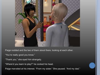 Paige nodded and the two of them stood there, looking at each other.
“You’re really good you know.”
“Thank you,” she eyed him strangely.
“Where’d you learn to play?” he cocked his head.
Paige marveled at his interest. “From my sister.” She paused. “And my dad.”
 