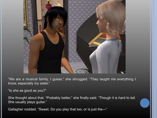 “We are a musical family, I guess,” she shrugged. “They taught me everything I
know, especially my sister.”
“Is she as good as you?”
She thought about that. “Probably better,” she finally said. “Though it is hard to tell.
She usually plays guitar.”
Gallagher nodded. “Sweet. Do you play that too, or is just the—”
 