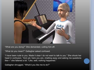 “What are you doing?” She demanded, cutting him off.
“What do you mean?” Gallagher asked confused.
“I have been rude to you. Made it clear I do not want to talk to you.” She shook her
head in confusion. “And yet, here you are, chatting away and asking me questions
like—” she faltered a bit. “Like, well, nothing happened.”
Gallagher shrugged. “What’d you like me to do?”
 