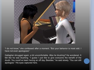 “I do not know,” she confessed after a moment. “But your behavior is most odd. I
have not even apologized.”
Gallagher shrugged again, a bit uncomfortable. Was he blushing? He wondered. It
felt like he was blushing. “I guess I just like to give everyone the benefit of the
doubt. You could’ve been having an off day. Besides,” he said slowly. “You can still
apologize.” His eyes captured hers.
 