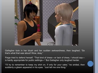 Gallagher took in her blush and her sudden awkwardness, then laughed. “So
that’s what that was about! Wow, okay.”
Paige tried to defend herself. “That kind of dress—or lack of dress, I should say—
is hardly appropriate for public settings—” But Gallagher only laughed harder.
“I’ll try to remember to keep my shirt on, if only for your sake,” he smiled, then
suddenly a gleam appeared in his eyes. “Just tell me one thing.”
 