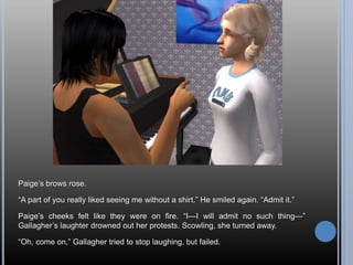 Paige’s brows rose.
“A part of you really liked seeing me without a shirt.” He smiled again. “Admit it.”
Paige’s cheeks felt like they were on fire. “I—I will admit no such thing—”
Gallagher’s laughter drowned out her protests. Scowling, she turned away.
“Oh, come on,” Gallagher tried to stop laughing, but failed.
 