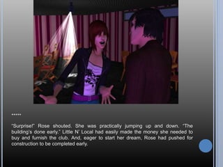 *****
“Surprise!” Rose shouted. She was practically jumping up and down. “The
building’s done early.” Little N’ Local had easily made the money she needed to
buy and furnish the club. And, eager to start her dream, Rose had pushed for
construction to be completed early.
 