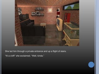 She led him through a private entrance and up a flight of stairs.
“It’s a loft!” she exclaimed. “Well, kinda.”
 