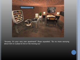 “Anyway, it’s your very own apartment!” Rose squealed. “So no more worrying
about rent or a place to live or me moving out.”
 