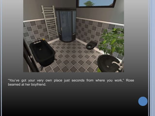 “You’ve got your very own place just seconds from where you work,” Rose
beamed at her boyfriend.
 
