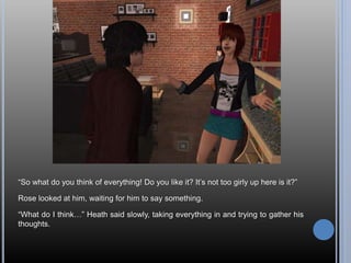 “So what do you think of everything! Do you like it? It’s not too girly up here is it?”
Rose looked at him, waiting for him to say something.
“What do I think…” Heath said slowly, taking everything in and trying to gather his
thoughts.
 