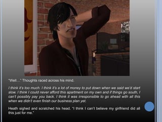 “Well…” Thoughts raced across his mind.
I think it’s too much. I think it’s a lot of money to put down when we said we’d start
slow. I think I could never afford this apartment on my own and if things go south, I
can’t possibly pay you back. I think it was irresponsible to go ahead with all this
when we didn’t even finish our business plan yet.
Heath sighed and scratched his head. “I think I can’t believe my girlfriend did all
this just for me.”
 