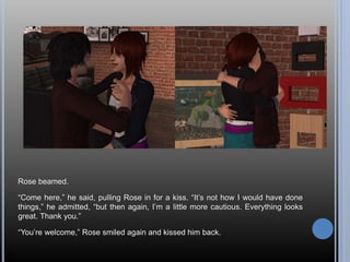 Rose beamed.
“Come here,” he said, pulling Rose in for a kiss. “It’s not how I would have done
things,” he admitted, “but then again, I’m a little more cautious. Everything looks
great. Thank you.”
“You’re welcome,” Rose smiled again and kissed him back.
 