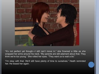 “It’s not perfect yet though—I still can’t move in,” she frowned a little as she
wrapped her arms around his neck. “My parents are still adamant about that. They
think we’re too young.” She rolled her eyes. “They want us to wait a bit.”
“I’m okay with that. We’ll still have plenty of time to ourselves,” Heath reminded
her. He kissed her again.
 