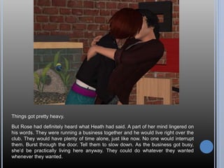 Things got pretty heavy.
But Rose had definitely heard what Heath had said. A part of her mind lingered on
his words. They were running a business together and he would live right over the
club. They would have plenty of time alone, just like now. No one would interrupt
them. Burst through the door. Tell them to slow down. As the business got busy,
she’d be practically living here anyway. They could do whatever they wanted
whenever they wanted.
 