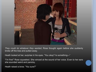 They could do whatever they wanted, Rose thought again before she suddenly
broke off the kiss and pulled away.
Heath looked at her, surprise in his eyes. “You okay? Is something—”
“I’m fine!” Rose squeaked. She winced at the sound of her voice. Even to her ears
she sounded weird and panicky.
Heath raised a brow. “You sure?”
 