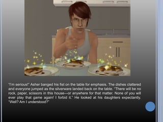 “I’m serious!” Asher banged his fist on the table for emphasis. The dishes clattered
and everyone jumped as the silverware landed back on the table. “There will be no
rock, paper, scissors in this house—or anywhere for that matter. None of you will
ever play that game again! I forbid it.” He looked at his daughters expectantly.
“Well? Am I understood?”
 