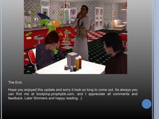 The End.
Hope you enjoyed this update and sorry it took so long to come out. As always you
can find me at boolprop.prophpbb.com, and I appreciate all comments and
feedback. Later Simmers and happy reading. :)
 