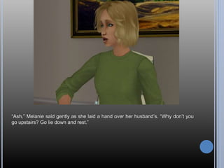 “Ash,” Melanie said gently as she laid a hand over her husband’s. “Why don’t you
go upstairs? Go lie down and rest.”
 