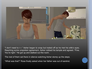 “I don’t need to r—” Asher began to snap but trailed off as he met his wife’s eyes.
Reaching some unspoken agreement, Asher rubbed his temple and agreed. “Fine.
You’re right.” He got up and stalked out the room.
The rest of them sat there in silence watching Asher stomp up the steps.
“What was that?” Rose finally asked when her father was out of earshot.
 