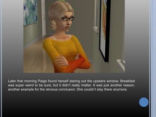 Later that morning Paige found herself staring out the upstairs window. Breakfast
was super weird to be sure, but it didn’t really matter. It was just another reason,
another example for the obvious conclusion: She couldn’t stay there anymore.
 