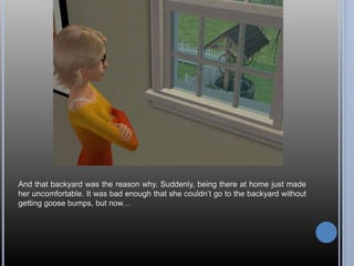 And that backyard was the reason why. Suddenly, being there at home just made
her uncomfortable. It was bad enough that she couldn’t go to the backyard without
getting goose bumps, but now…
 