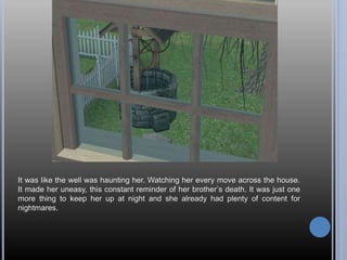 It was like the well was haunting her. Watching her every move across the house.
It made her uneasy, this constant reminder of her brother’s death. It was just one
more thing to keep her up at night and she already had plenty of content for
nightmares.
 