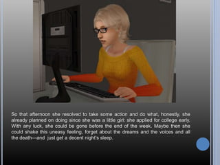 So that afternoon she resolved to take some action and do what, honestly, she
already planned on doing since she was a little girl: she applied for college early.
With any luck, she could be gone before the end of the week. Maybe then she
could shake this uneasy feeling, forget about the dreams and the voices and all
the death—and just get a decent night’s sleep.
 