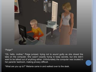 “Paige?”
“Oh, hello, mother,” Paige jumped, trying not to sound guilty as she closed the
tabs on the computer. She wasn’t exactly trying to keep secrets, but she didn’t
want to be talked out of anything either. Unfortunately the computer was located in
her parents’ bedroom, making privacy difficult.
“What are you up to?” Melanie came in and walked over to the desk.
 