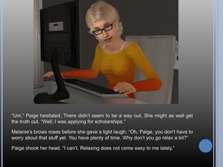 “Um,” Paige hesitated. There didn’t seem to be a way out. She might as well get
the truth out. “Well, I was applying for scholarships.”
Melanie’s brows roses before she gave a light laugh. “Oh, Paige, you don’t have to
worry about that stuff yet. You have plenty of time. Why don’t you go relax a bit?”
Paige shook her head. “I can’t. Relaxing does not come easy to me lately.”
 