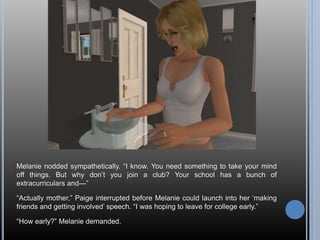 Melanie nodded sympathetically. “I know. You need something to take your mind
off things. But why don’t you join a club? Your school has a bunch of
extracurriculars and—”
“Actually mother,” Paige interrupted before Melanie could launch into her ‘making
friends and getting involved’ speech. “I was hoping to leave for college early.”
“How early?” Melanie demanded.
 