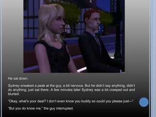 He sat down.
Sydney sneaked a peak at the guy, a bit nervous. But he didn’t say anything, didn’t
do anything, just sat there. A few minutes later Sydney was a bit creeped out and
blurted:
“Okay, what’s your deal? I don’t even know you buddy so could you please just—”
“But you do know me,” the guy interrupted.
 