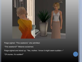 Paige sighed. “This weekend,” she admitted.
“This weekend?” Melanie exclaimed.
Paige sighed and stood up. “Yes, mother. I know it might seem sudden—”
“Of course, it’s sudden!”
 