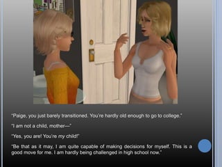“Paige, you just barely transitioned. You’re hardly old enough to go to college.”
“I am not a child, mother—”
“Yes, you are! You’re my child!”
“Be that as it may, I am quite capable of making decisions for myself. This is a
good move for me. I am hardly being challenged in high school now.”
 