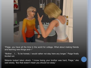 “Paige, you have all the time in the world for college. What about making friends
and learning new things and—”
“Mother… I… To be honest, I would rather not stay here any longer,” Paige finally
blurted out.
Melanie looked taken aback. “I know losing your brother was hard, Paige,” she
said slowly. “But that doesn’t mean you should run away.”
 