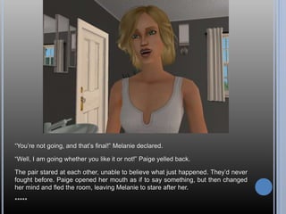 “You’re not going, and that’s final!” Melanie declared.
“Well, I am going whether you like it or not!” Paige yelled back.
The pair stared at each other, unable to believe what just happened. They’d never
fought before. Paige opened her mouth as if to say something, but then changed
her mind and fled the room, leaving Melanie to stare after her.
*****
 