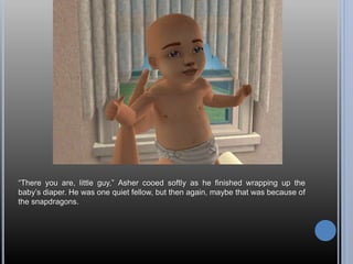 “There you are, little guy,” Asher cooed softly as he finished wrapping up the
baby’s diaper. He was one quiet fellow, but then again, maybe that was because of
the snapdragons.
 