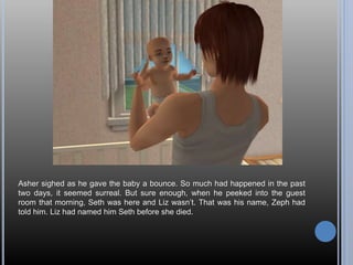 Asher sighed as he gave the baby a bounce. So much had happened in the past
two days, it seemed surreal. But sure enough, when he peeked into the guest
room that morning, Seth was here and Liz wasn’t. That was his name, Zeph had
told him. Liz had named him Seth before she died.
 