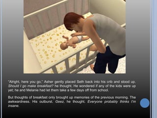 “Alright, here you go,” Asher gently placed Seth back into his crib and stood up.
Should I go make breakfast? he thought. He wondered if any of the kids were up
yet; he and Melanie had let them take a few days off from school.
But thoughts of breakfast only brought up memories of the previous morning. The
awkwardness. His outburst. Geez, he thought. Everyone probably thinks I’m
insane.
 