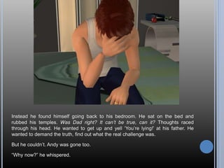 Instead he found himself going back to his bedroom. He sat on the bed and
rubbed his temples. Was Dad right? It can’t be true, can it? Thoughts raced
through his head. He wanted to get up and yell ‘You’re lying!’ at his father. He
wanted to demand the truth, find out what the real challenge was.
But he couldn’t. Andy was gone too.
“Why now?” he whispered.
 
