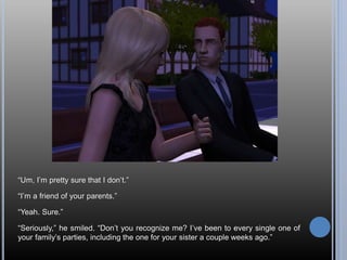 “Um, I’m pretty sure that I don’t.”
“I’m a friend of your parents.”
“Yeah. Sure.”
“Seriously,” he smiled. “Don’t you recognize me? I’ve been to every single one of
your family’s parties, including the one for your sister a couple weeks ago.”
 