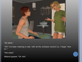“My father.”
“Oh? I’ve been meaning to ask—with all the confusion around Liz, I forgot. How
is—”
“He’s dead.”
Melanie gasped. “Oh, Ash.”
 
