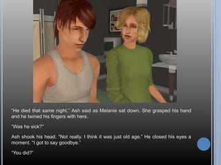 “He died that same night,” Ash said as Melanie sat down. She grasped his hand
and he twined his fingers with hers.
“Was he sick?”
Ash shook his head. “Not really. I think it was just old age.” He closed his eyes a
moment. “I got to say goodbye.”
“You did?”
 