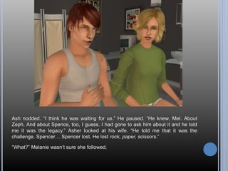 Ash nodded. “I think he was waiting for us.” He paused. “He knew, Mel. About
Zeph. And about Spence, too, I guess. I had gone to ask him about it and he told
me it was the legacy.” Asher looked at his wife. “He told me that it was the
challenge. Spencer… Spencer lost. He lost rock, paper, scissors.”
“What?” Melanie wasn’t sure she followed.
 