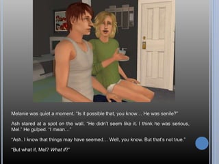 Melanie was quiet a moment. “Is it possible that, you know… He was senile?”
Ash stared at a spot on the wall. “He didn’t seem like it. I think he was serious,
Mel.” He gulped. “I mean…”
“Ash. I know that things may have seemed… Well, you know. But that’s not true.”
“But what if, Mel? What if?”
 