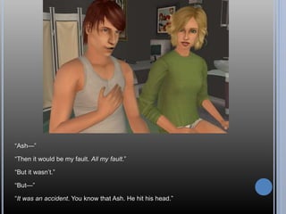“Ash—”
“Then it would be my fault. All my fault.”
“But it wasn’t.”
“But—”
“It was an accident. You know that Ash. He hit his head.”
 