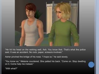 “He hit his head on the wishing well, Ash. You know that. That’s what the police
said. It was an accident. No rock, paper, scissors involved.”
Asher pinched the bridge of his nose. “I hope so,” he said slowly.
“You know so,” Melanie countered. She patted his back. “Come on. Stop dwelling
on it. Come help me instead.”
“With what?”
 