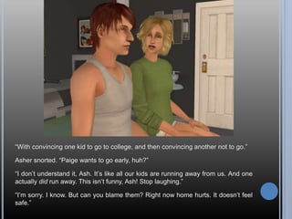 “With convincing one kid to go to college, and then convincing another not to go.”
Asher snorted. “Paige wants to go early, huh?”
“I don’t understand it, Ash. It’s like all our kids are running away from us. And one
actually did run away. This isn’t funny, Ash! Stop laughing.”
“I’m sorry. I know. But can you blame them? Right now home hurts. It doesn’t feel
safe.”
 