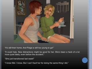 “It’s still their home. And Paige is still too young to go!”
“It could help. New distractions might be good for her. She’s been a heck of a lot
more quiet lately, even before the accident.”
“She just transitioned last week!”
“I know Mel. I know. But I can’t fault her for doing the same thing I did.”
 