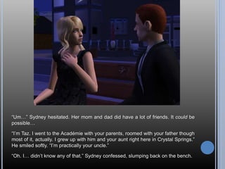 “Um…” Sydney hesitated. Her mom and dad did have a lot of friends. It could be
possible…
“I’m Taz. I went to the Académie with your parents, roomed with your father though
most of it, actually. I grew up with him and your aunt right here in Crystal Springs.”
He smiled softly. “I’m practically your uncle.”
“Oh. I… didn’t know any of that,” Sydney confessed, slumping back on the bench.
 