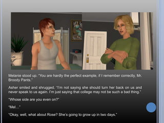 Melanie stood up. “You are hardly the perfect example, if I remember correctly, Mr.
Broody Pants.”
Asher smiled and shrugged. “I’m not saying she should turn her back on us and
never speak to us again. I’m just saying that college may not be such a bad thing.”
“Whose side are you even on?”
“Mel…”
“Okay, well, what about Rose? She’s going to grow up in two days.”
 