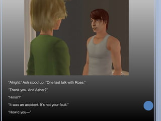 “Alright,” Ash stood up. “One last talk with Rose.”
“Thank you. And Asher?”
“Hmm?”
“It was an accident. It’s not your fault.”
“How’d you—”
 
