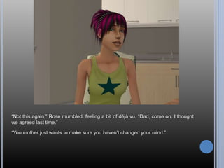 “Not this again,” Rose mumbled, feeling a bit of déjà vu. “Dad, come on. I thought
we agreed last time.”
“You mother just wants to make sure you haven’t changed your mind.”
 